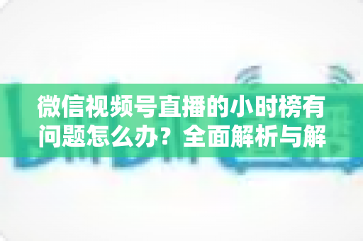 微信视频号直播的小时榜有问题怎么办?全面解析与解决方案指南 微信视频号直播的小时榜有问题怎么办?全面解析与解决方案指南