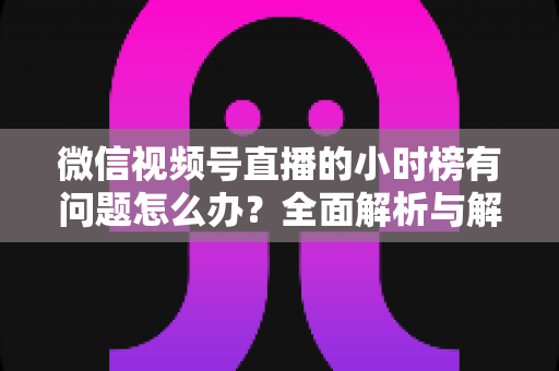 微信视频号直播的小时榜有问题怎么办？全面解析与解决方案指南
