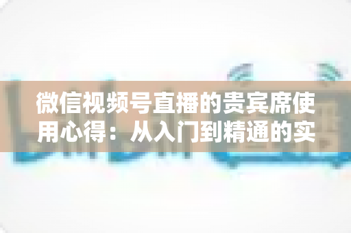 微信视频号直播的贵宾席使用心得:从入门到精通的实战运营指南 微信视频号直播的贵宾席使用心得:从入门到精通的实战运营指南