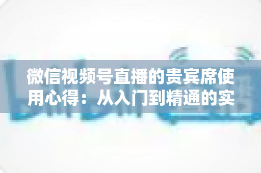 微信视频号直播的贵宾席使用心得:从入门到精通的实战运营指南 微信视频号直播的贵宾席使用心得:从入门到精通的实战运营指南