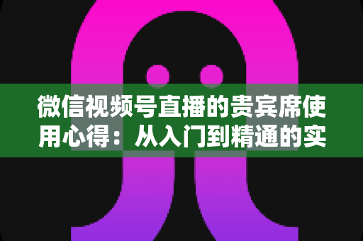 微信视频号直播的贵宾席使用心得:从入门到精通的实战运营指南 微信视频号直播的贵宾席使用心得:从入门到精通的实战运营指南