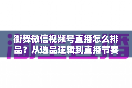 街舞微信视频号直播怎么排品？从选品逻辑到直播节奏的全流程实战指南
