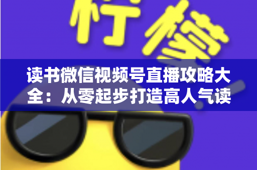 读书微信视频号直播攻略大全：从零起步打造高人气读书直播间的实战指南