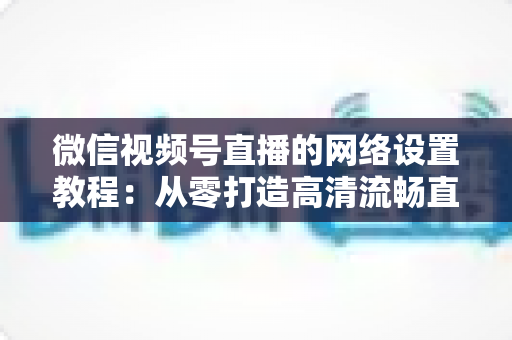 微信视频号直播的网络设置教程:从零打造高清流畅直播的完全实操指南 微信视频号直播的网络设置教程:从零打造高清流畅直播的完全实操指南