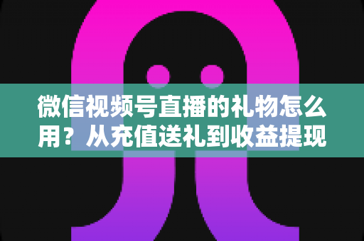 微信视频号直播的礼物怎么用？从充值送礼到收益提现的完整操作指南