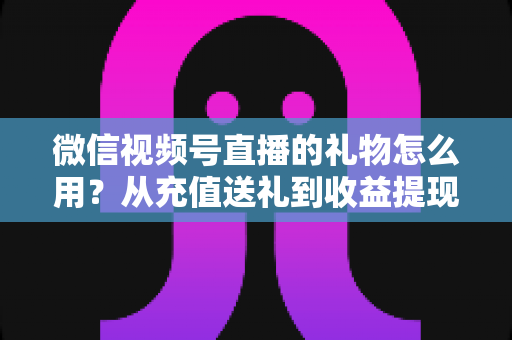 微信视频号直播的礼物怎么用？从充值送礼到收益提现的完整操作指南