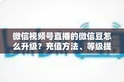 微信视频号直播的微信豆怎么升级？充值方法、等级提升与使用技巧全解析