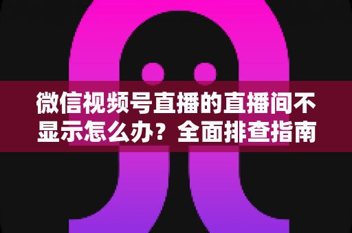 微信视频号直播的直播间不显示怎么办?全面排查指南与高效解决方案 微信视频号直播的直播间不显示怎么办?全面排查指南与高效解决方案