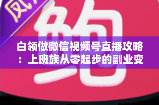 白领做微信视频号直播攻略：上班族从零起步的副业变现实战指南