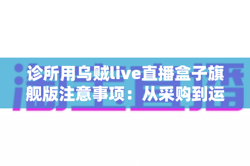 诊所用乌贼live直播盒子旗舰版注意事项:从采购到运营的全流程实用指南 诊所用乌贼live直播盒子旗舰版注意事项:从采购到运营的全流程实用指南