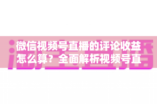 微信视频号直播的评论收益怎么算？全面解析视频号直播收益构成、互动价值与变现技巧