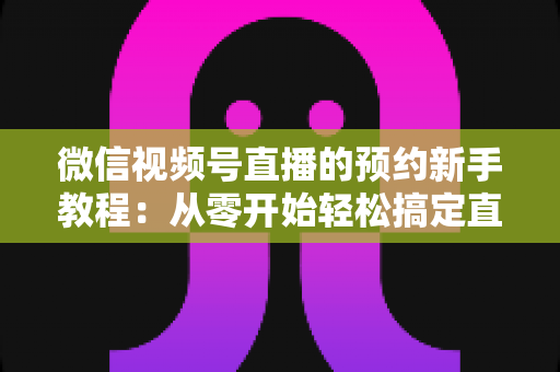 微信视频号直播的预约新手教程：从零开始轻松搞定直播预约，快速涨粉必备指南