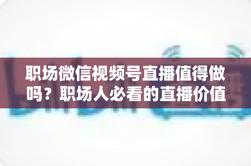 职场微信视频号直播值得做吗?职场人必看的直播价值分析与实操指南 职场微信视频号直播值得做吗?职场人必看的直播价值分析与实操指南