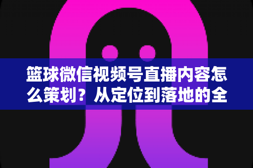 篮球微信视频号直播内容怎么策划?从定位到落地的全流程实战指南 篮球微信视频号直播内容怎么策划?从定位到落地的全流程实战指南