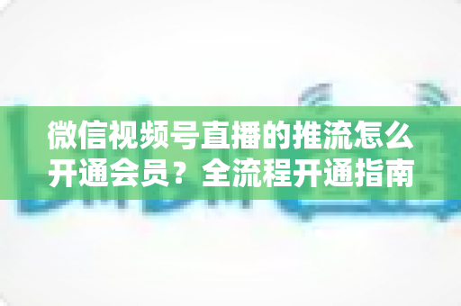 微信视频号直播的推流怎么开通会员？全流程开通指南与实操运营攻略