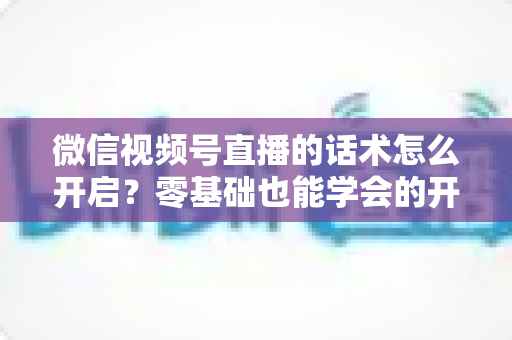 微信视频号直播的话术怎么开启?零基础也能学会的开播与话术实操全攻略 微信视频号直播的话术怎么开启?零基础也能学会的开播与话术实操全攻略