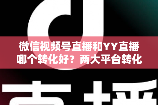 微信视频号直播和YY直播哪个转化好？两大平台转化率深度对比与实战选型指南