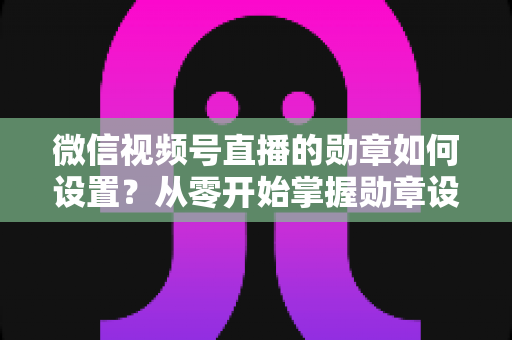 微信视频号直播的勋章如何设置?从零开始掌握勋章设置全流程与涨粉运营技巧 微信视频号直播的勋章如何设置?从零开始掌握勋章设置全流程与涨粉运营技巧