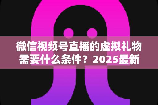 微信视频号直播的虚拟礼物需要什么条件?2025最新开通攻略与变现指南全解析 微信视频号直播的虚拟礼物需要什么条件?2025最新开通攻略与变现指南全解析