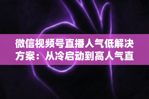微信视频号直播人气低解决方案:从冷启动到高人气直播间的系统化实战指南 微信视频号直播人气低解决方案:从冷启动到高人气直播间的系统化实战指南