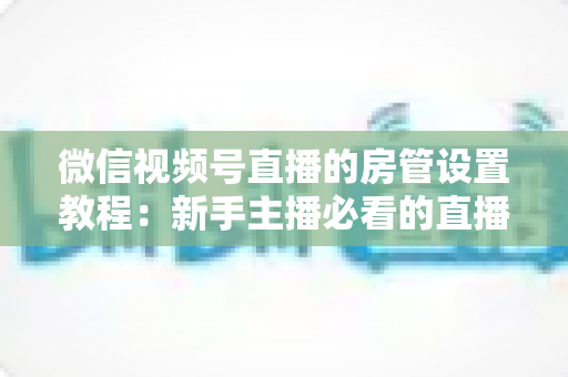 微信视频号直播的房管设置教程：新手主播必看的直播间管理全攻略，轻松搞定直播秩序维护