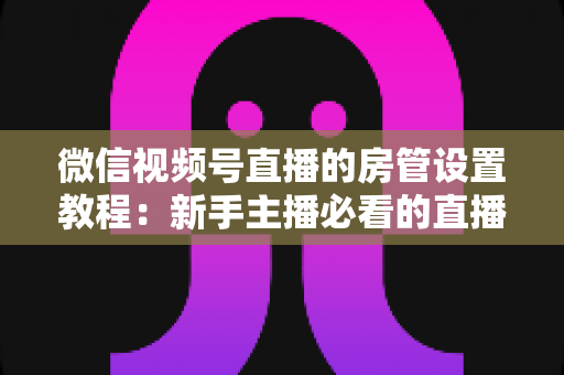 微信视频号直播的房管设置教程：新手主播必看的直播间管理全攻略，轻松搞定直播秩序维护