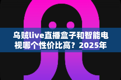 乌贼live直播盒子和智能电视哪个性价比高?2025年家庭观影设备超全对比选购指南 乌贼live直播盒子和智能电视哪个性价比高?2025年家庭观影设备超全对比选购指南