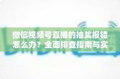 微信视频号直播的抽奖报错怎么办？全面排查指南与实用解决方案，助你快速恢复直播抽奖功能