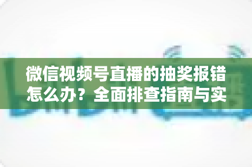 微信视频号直播的抽奖报错怎么办？全面排查指南与实用解决方案，助你快速恢复直播抽奖功能