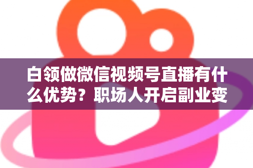 白领做微信视频号直播有什么优势？职场人开启副业变现的深度解析