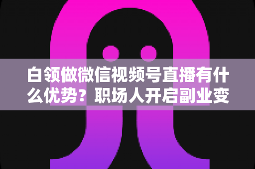 白领做微信视频号直播有什么优势？职场人开启副业变现的深度解析