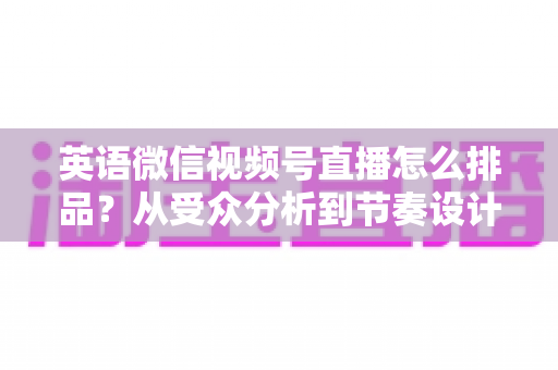 英语微信视频号直播怎么排品?从受众分析到节奏设计的高转化排品实战指南 英语微信视频号直播怎么排品?从受众分析到节奏设计的高转化排品实战指南
