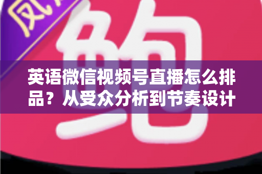 英语微信视频号直播怎么排品?从受众分析到节奏设计的高转化排品实战指南 英语微信视频号直播怎么排品?从受众分析到节奏设计的高转化排品实战指南