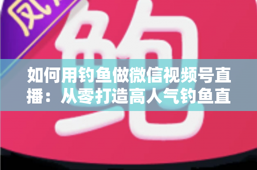 如何用钓鱼做微信视频号直播：从零打造高人气钓鱼直播间的全攻略