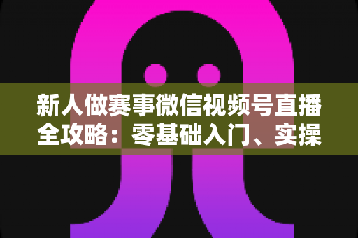 新人做赛事微信视频号直播全攻略:零基础入门、实操流程与涨粉变现一站式指南 新人做赛事微信视频号直播全攻略:零基础入门、实操流程与涨粉变现一站式指南