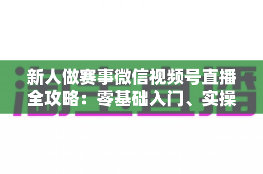 新人做赛事微信视频号直播全攻略:零基础入门、实操流程与涨粉变现一站式指南 新人做赛事微信视频号直播全攻略:零基础入门、实操流程与涨粉变现一站式指南
