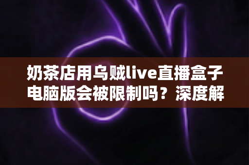 奶茶店用乌贼live直播盒子电脑版会被限制吗？深度解析平台规则、限制原因与合规直播运营全攻略