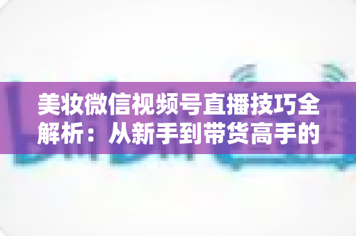 美妆微信视频号直播技巧全解析：从新手到带货高手的实战指南