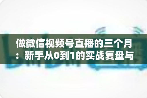 做微信视频号直播的三个月：新手从0到1的实战复盘与涨粉变现经验全解析