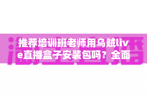 推荐培训班老师用乌贼live直播盒子安装包吗？全面解析直播教学工具的选择与使用指南