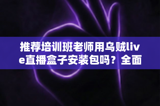 推荐培训班老师用乌贼live直播盒子安装包吗？全面解析直播教学工具的选择与使用指南
