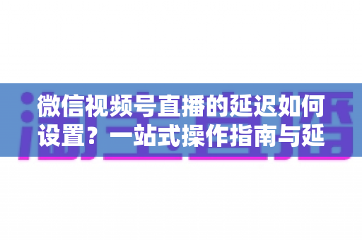 微信视频号直播的延迟如何设置?一站式操作指南与延迟优化技巧全面解析 微信视频号直播的延迟如何设置?一站式操作指南与延迟优化技巧全面解析