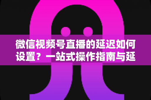微信视频号直播的延迟如何设置?一站式操作指南与延迟优化技巧全面解析 微信视频号直播的延迟如何设置?一站式操作指南与延迟优化技巧全面解析