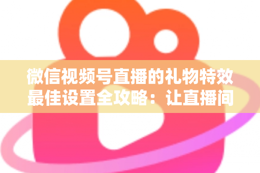 微信视频号直播的礼物特效最佳设置全攻略：让直播间人气与收益双提升的实用指南
