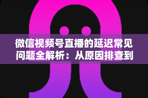 微信视频号直播的延迟常见问题全解析:从原因排查到高效解决方案的实用指南 微信视频号直播的延迟常见问题全解析:从原因排查到高效解决方案的实用指南