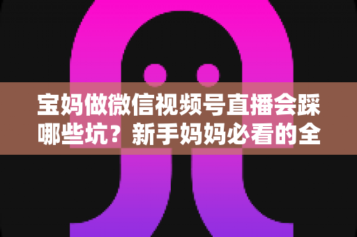 宝妈做微信视频号直播会踩哪些坑？新手妈妈必看的全面避坑指南与实战经验分享