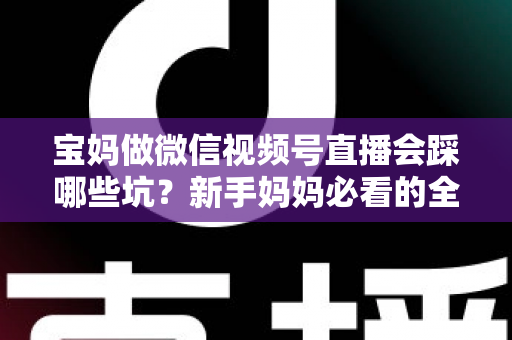 宝妈做微信视频号直播会踩哪些坑？新手妈妈必看的全面避坑指南与实战经验分享