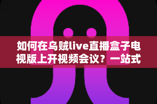 如何在乌贼live直播盒子电视版上开视频会议?一站式操作指南与实用技巧全解析 如何在乌贼live直播盒子电视版上开视频会议?一站式操作指南与实用技巧全解析
