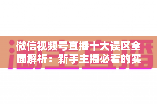 微信视频号直播十大误区全面解析：新手主播必看的实用避坑指南