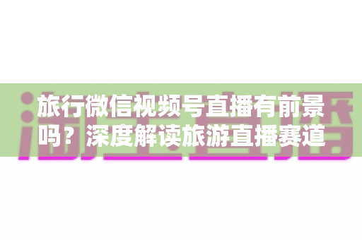 旅行微信视频号直播有前景吗?深度解读旅游直播赛道的机会、挑战与变现路径 旅行微信视频号直播有前景吗?深度解读旅游直播赛道的机会、挑战与变现路径